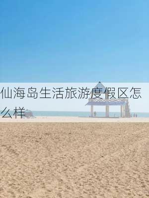 仙海岛生活旅游度假区怎么样